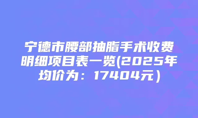 宁德市腰部抽脂手术收费明细项目表一览(2025年均价为：17404元）