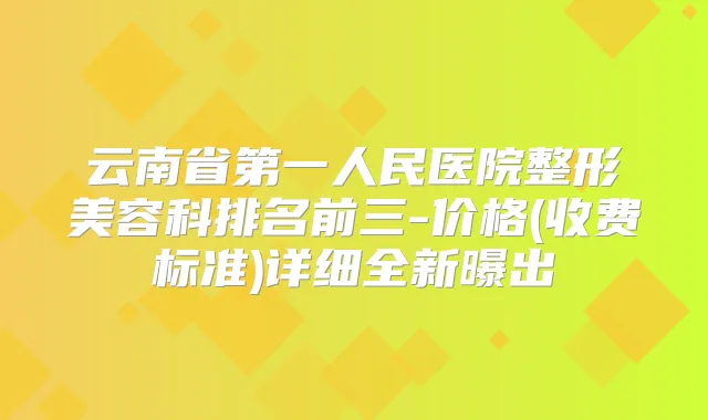 云南省第一人民医院整形美容科排名前三-价格(收费标准)详细全新曝出