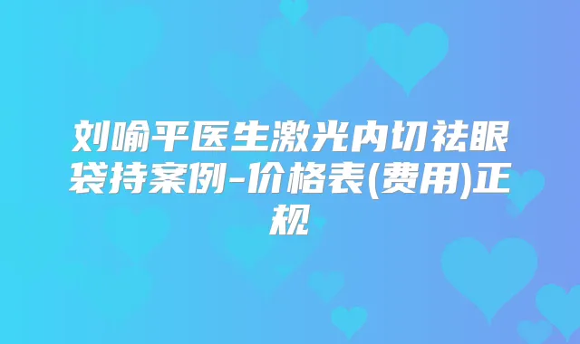 刘喻平医生激光内切祛眼袋持案例-价格表(费用)正规