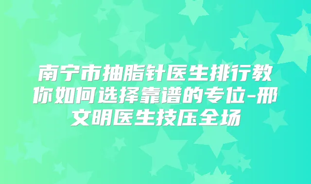 南宁市抽脂针医生排行教你如何选择靠谱的专位-邢文明医生技压全场