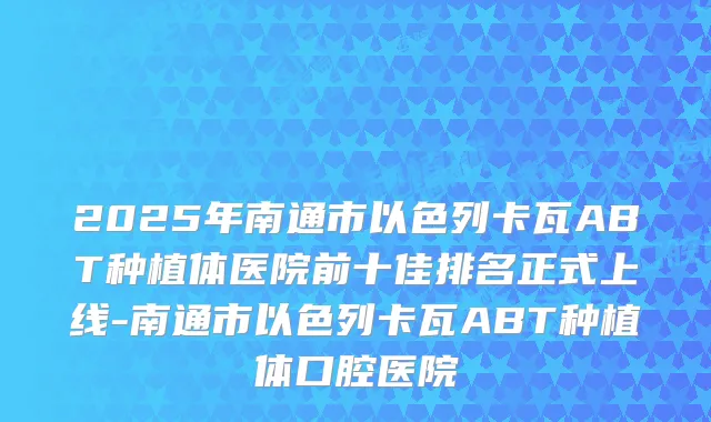 2025年南通市以色列卡瓦ABT种植体医院前十佳排名正式上线-南通市以色列卡瓦ABT种植体口腔医院