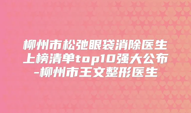 柳州市松弛眼袋消除医生上榜清单top10强大公布-柳州市王文整形医生