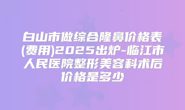 白山市做综合隆鼻价格表(费用)2025出炉-临江市人民医院整形美容科术后价格是多少