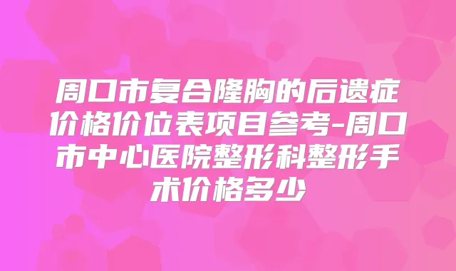 周口市复合隆胸的后遗症价格价位表项目参考-周口市中心医院整形科整形手术价格多少