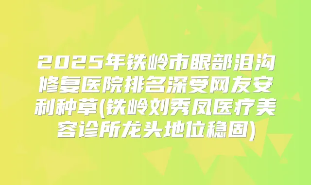 2025年铁岭市眼部泪沟修复医院排名深受网友安利种草(铁岭刘秀凤医疗美容诊所龙头地位稳固)