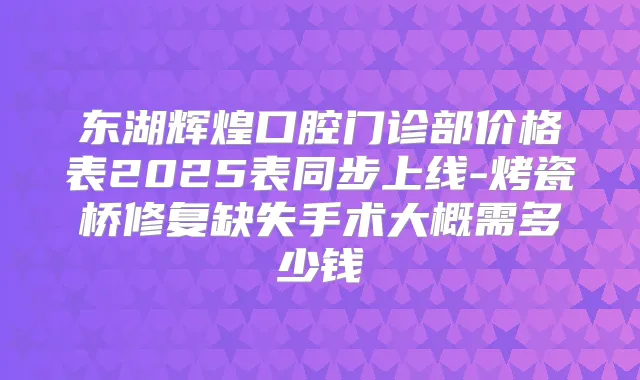 东湖辉煌口腔门诊部价格表2025表同步上线-烤瓷桥修复缺失手术大概需多少钱