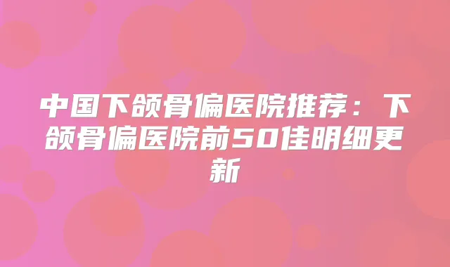 中国下颌骨偏医院推荐:下颌骨偏医院前50佳明细更新