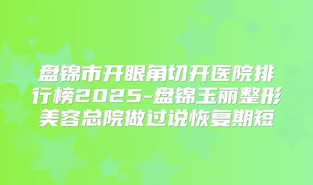 盘锦市开眼角切开医院排行榜2025-盘锦玉丽整形美容总院做过说恢复期短