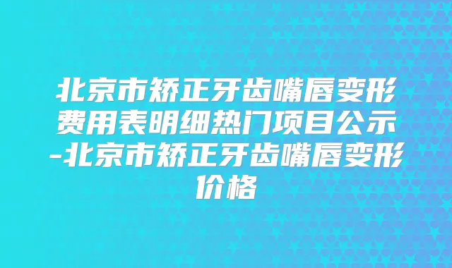 北京市矫正牙齿嘴唇变形费用表明细热门项目公示-北京市矫正牙齿嘴唇变形价格