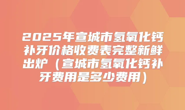 2025年宣城市氢氧化钙补牙价格收费表完整新鲜出炉（宣城市氢氧化钙补牙费用是多少费用）