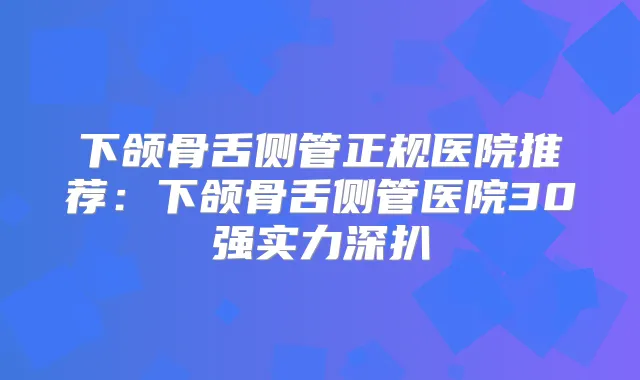 下颌骨舌侧管正规医院推荐:下颌骨舌侧管医院30强实力深扒