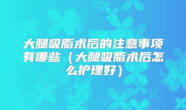 大腿吸脂术后的注意事项有哪些(大腿吸脂术后怎么护理好)
