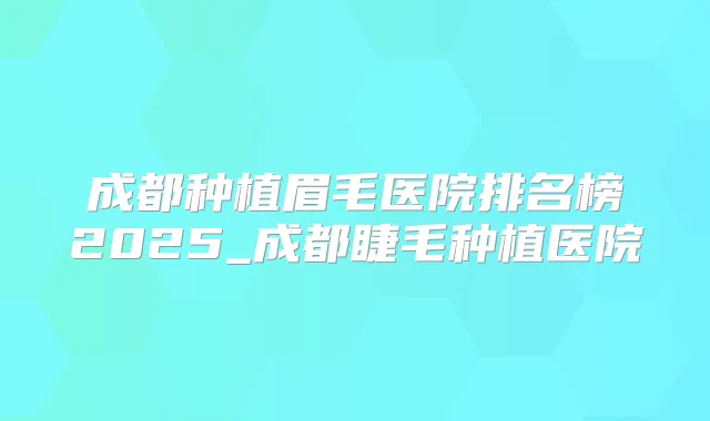 成都种植眉毛医院排名榜2025_成都睫毛种植医院