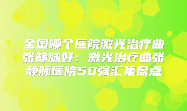 全国哪个医院激光曲张静脉好:激光曲张静脉医院50强汇集盘点