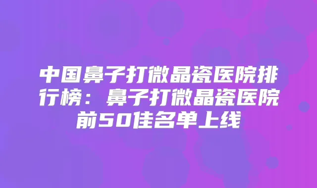 中国鼻子打微晶瓷医院排行榜：鼻子打微晶瓷医院前50佳名单上线
