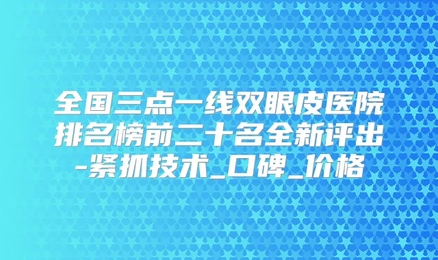 全国三点一线双眼皮医院排名榜前二十名全新评出-紧抓技术_口碑_价格