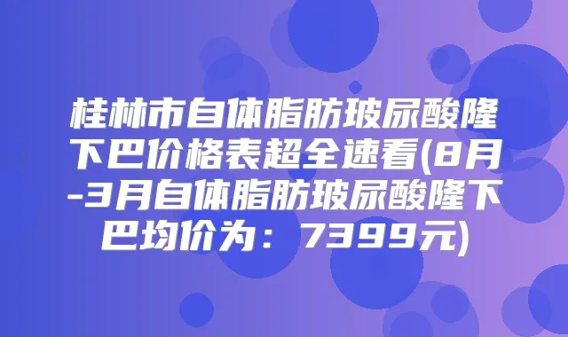 桂林市自体脂肪玻尿酸隆下巴价格表超全速看(8月-3月自体脂肪玻尿酸隆下巴均价为:7399元)