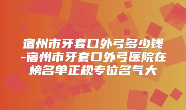 宿州市牙套口外弓多少钱-宿州市牙套口外弓医院在榜名单正规专位名气大