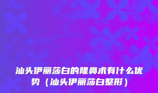 汕头伊丽莎白的隆鼻术有什么优势(汕头伊丽莎白整形)