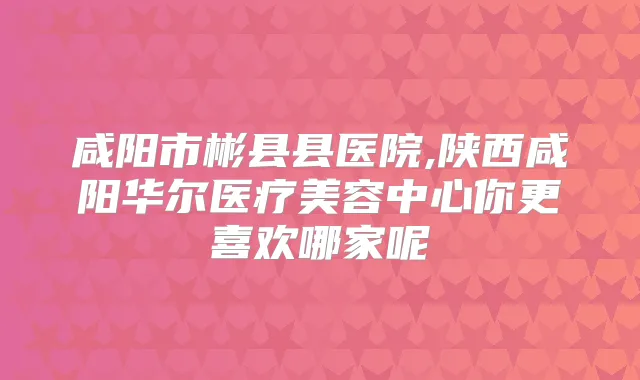 咸阳市彬县县医院,陕西咸阳华尔医疗美容中心你更喜欢哪家呢