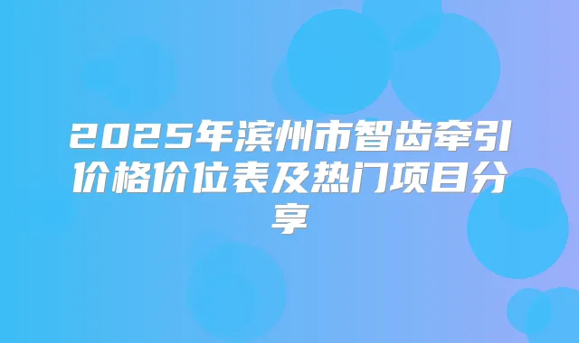 2025年滨州市智齿牵引价格价位表及热门项目分享