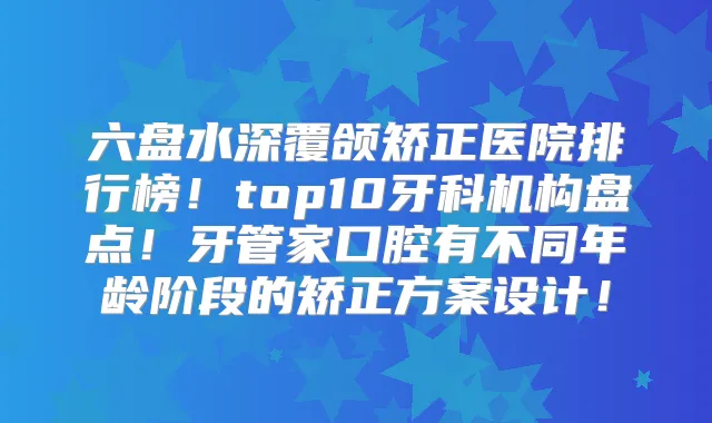 六盘水深覆颌矫正医院排行榜!top10牙科机构盘点!牙管家口腔有不同年龄阶段的矫正方案设计!