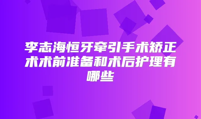 李志海恒牙牵引手术矫正术术前准备和术后护理有哪些