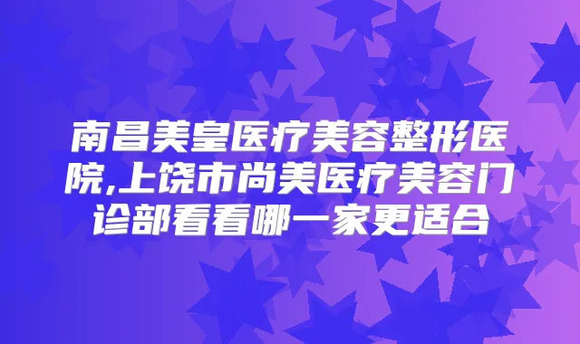 南昌美皇医疗美容整形医院,上饶市尚美医疗美容门诊部看看哪一家更适合