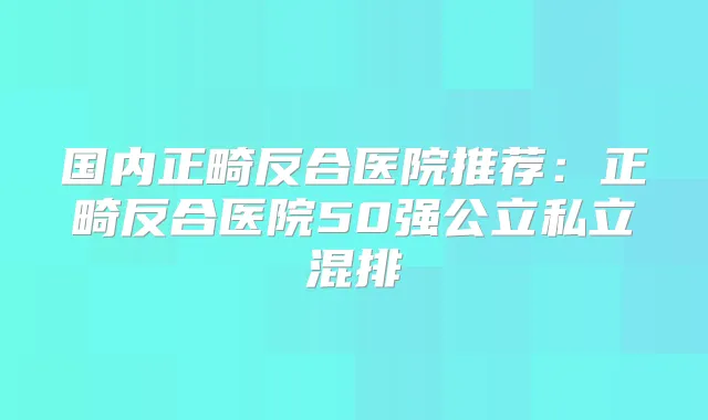 国内正畸反合医院推荐:正畸反合医院50强公立私立混排