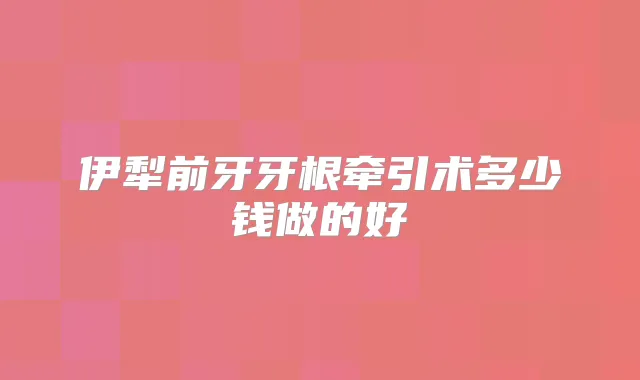 伊犁前牙牙根牵引术多少钱做的好