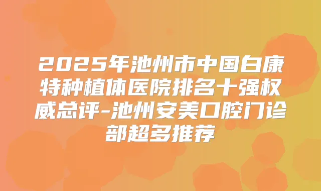 2025年池州市中国白康特种植体医院排名十强总评-池州安美口腔门诊部超多推荐