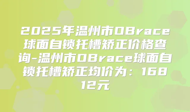 2025年温州市OBrace球面自锁托槽矫正价格查询-温州市OBrace球面自锁托槽矫正均价为:16812元