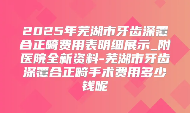2025年芜湖市牙齿深覆合正畸费用表明细展示_附医院全新资料-芜湖市牙齿深覆合正畸手术费用多少钱呢