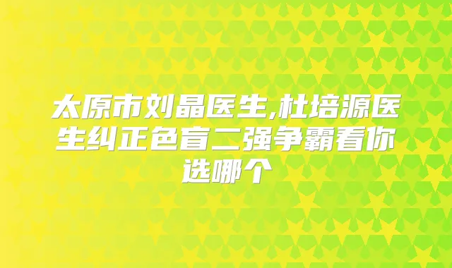 太原市刘晶医生,杜培源医生纠正色盲二强争霸看你选哪个
