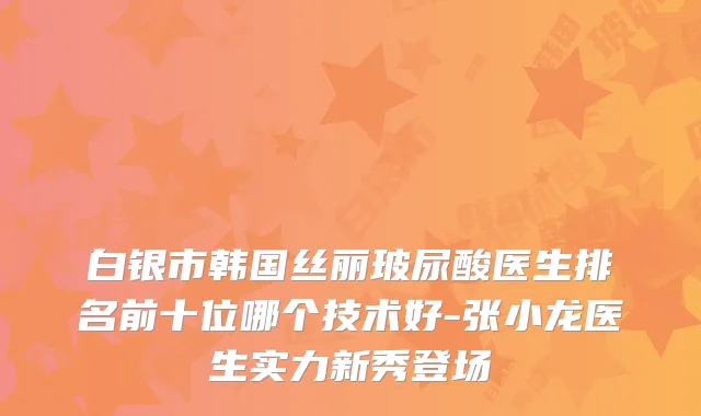 白银市韩国丝丽玻尿酸医生排名前十位哪个技术好-张小龙医生实力新秀登场