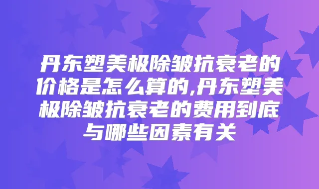 丹东塑美极除皱抗衰老的价格是怎么算的,丹东塑美极除皱抗衰老的费用到底与哪些因素有关