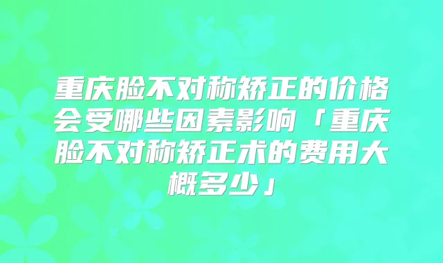 重庆脸不对称矫正的价格会受哪些因素影响「重庆脸不对称矫正术的费用大概多少」