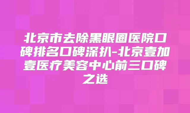北京市去除黑眼圈医院口碑排名口碑深扒-北京壹加壹医疗美容中心前三口碑之选