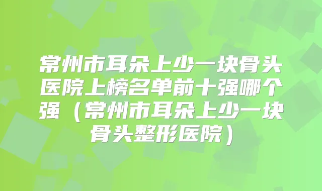 常州市耳朵上少一块骨头医院上榜名单前十强哪个强（常州市耳朵上少一块骨头整形医院）