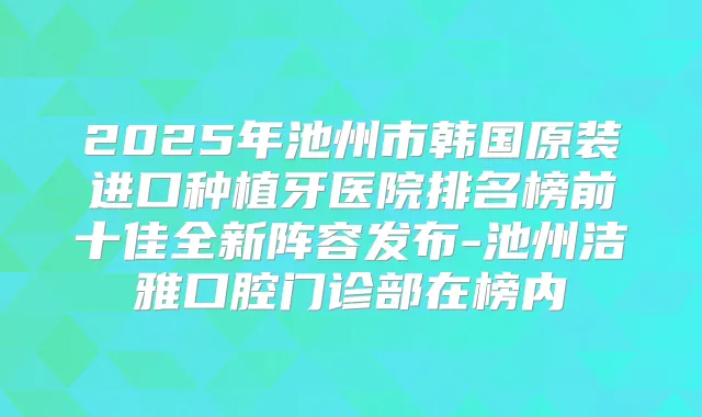 2025年池州市韩国原装进口种植牙医院排名榜前十佳全新阵容发布-池州洁雅口腔门诊部在榜内