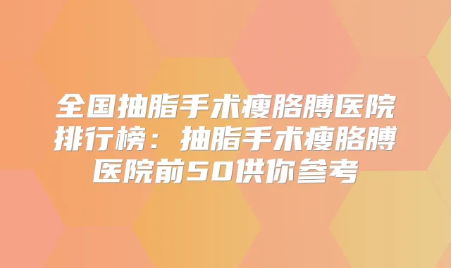 全国抽脂手术瘦胳膊医院排行榜：抽脂手术瘦胳膊医院前50供你参考