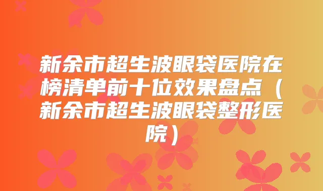 新余市超生波眼袋医院在榜清单前十位效果盘点(新余市超生波眼袋整形医院)