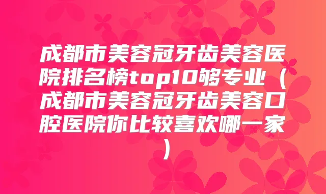 成都市美容冠牙齿美容医院排名榜top10够专业（成都市美容冠牙齿美容口腔医院你比较喜欢哪一家）
