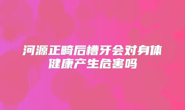 河源正畸后槽牙会对身体健康产生危害吗