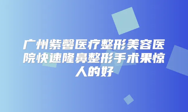 广州紫馨医疗整形美容医院快速隆鼻整形手术果惊人的好