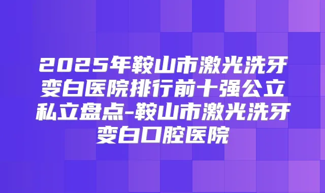 2025年鞍山市激光洗牙变白医院排行前十强公立私立盘点-鞍山市激光洗牙变白口腔医院