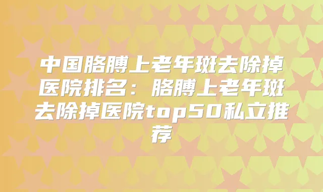 中国胳膊上老年斑去除掉医院排名:胳膊上老年斑去除掉医院top50私立推荐