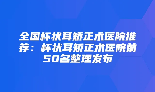 全国杯状耳矫正术医院推荐:杯状耳矫正术医院前50名整理发布