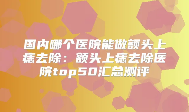 国内哪个医院能做额头上痣去除：额头上痣去除医院top50汇总测评