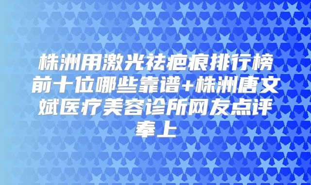 株洲用激光祛疤痕排行榜前十位哪些靠谱+株洲唐文斌医疗美容诊所网友点评奉上